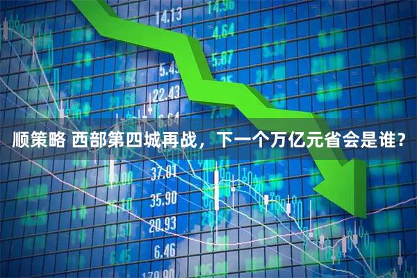 顺策略 西部第四城再战，下一个万亿元省会是谁？