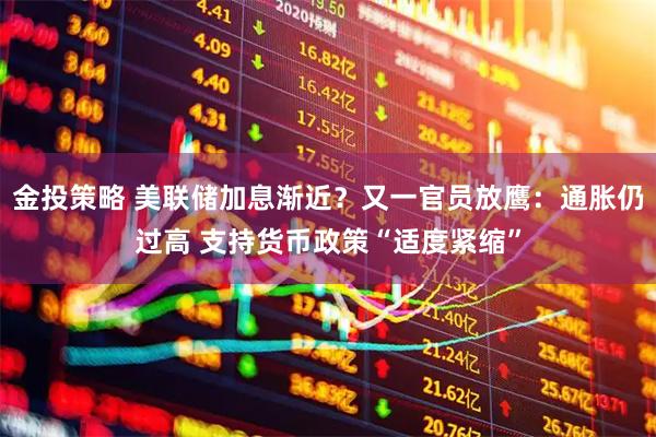 金投策略 美联储加息渐近？又一官员放鹰：通胀仍过高 支持货币政策“适度紧缩”